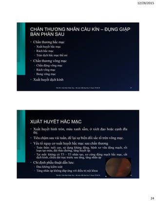 12/28/2015
24
• Chấn thương hắc mạc
• Xuất huyết hắc mạc
• Rách hắc mạc
• Tràn dịch hắc mạc thể mi
• Chấn thương võng mạc
• Chấn động võng mạc
• Rách võng mạc
• Bong võng mạc
• Xuất huyết dịch kính
CHẤN THƯƠNG NHÃN CẦU KÍN – ĐỤNG GIẬP
BÁN PHẦN SAU
ThS.BS. Trần Đình Minh Huy - Bộ môn Mắt Đại Học Y Dược TP.HCM 47
XUẤT HUYẾT HẮC MẠC
• Xuất huyết hình tròn, màu xanh sẫm, ở xích đạo hoặc cạnh đĩa
thị.
• Tiêu chậm sau vài tuần, để lại sự biến đổi sắc tố trên võng mạc.
• Yếu tố nguy cơ xuất huyết hắc mạc sau chấn thương
• Toàn thân: tuổi cao, sử dụng kháng đông, bệnh xơ vữa động mạch, rối
loạn tạo máu, đái tháo đường, tăng huyết áp.
• Tại mắt: không có T3 – T3 nhân tạo, xơ cứng động mạch hắc mạc, cắt
dịch kính, chiều dài trục trước sau tăng, tăng nhãn áp
• Chỉ định phẫu thuật dẫn lưu:
• Đau không kiểm soát
• Tăng nhãn áp không đáp ứng với điều trị nội khoa
ThS.BS. Trần Đình Minh Huy - Bộ môn Mắt Đại Học Y Dược TP.HCM 48
 