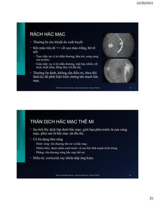 12/28/2015
25
RÁCH HẮC MẠC
• Thường bị che khuất do xuất huyết
• Khi máu tiêu đi => vết sẹo màu trắng, bờ rõ
nét.
• Trực tiếp: tại vị trí chấn thương, khu trú, song song
ora serrata.
• Gián tiếp: xa vị trí chấn thương, một hay nhiều vết
rách, hình liềm, đồng tâm với đĩa thị.
• Thường ổn định, không cần điều trị, theo dõi
định kỳ để phát hiện biến chứng tân mạch hắc
mạc.
ThS.BS. Trần Đình Minh Huy - Bộ môn Mắt Đại Học Y Dược TP.HCM 49
TRÀN DỊCH HẮC MẠC THỂ MI
• Sự tích lũy dịch lớp dưới hắc mạc: giới hạn phía trước là cựa củng
mạc, phía sau là hắc mạc sát đĩa thị.
• Có ba dạng lâm sàng
• Hình vòng: tổn thương thể mi và hắc mạc.
• Nhiều thùy: được phân cách trước và sau bởi tĩnh mạch trích trùng.
• Phẳng: tổn thương vùng hắc mạc thể mi.
• Điều trị: corticoid, tuy nhiên đáp ứng kém.
ThS.BS. Trần Đình Minh Huy - Bộ môn Mắt Đại Học Y Dược TP.HCM 50
 