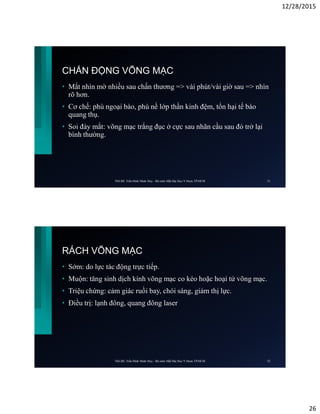 12/28/2015
26
CHẤN ĐỘNG VÕNG MẠC
• Mắt nhìn mờ nhiều sau chấn thương => vài phút/vài giờ sau => nhìn
rõ hơn.
• Cơ chế: phù ngoại bào, phù nề lớp thần kinh đệm, tổn hại tế bào
quang thụ.
• Soi đáy mắt: võng mạc trắng đục ở cực sau nhãn cầu sau đó trở lại
bình thường.
ThS.BS. Trần Đình Minh Huy - Bộ môn Mắt Đại Học Y Dược TP.HCM 51
RÁCH VÕNG MẠC
• Sớm: do lực tác động trực tiếp.
• Muộn: tăng sinh dịch kính võng mạc co kéo hoặc hoại tử võng mạc.
• Triệu chứng: cảm giác ruồi bay, chói sáng, giảm thị lực.
• Điều trị: lạnh đông, quang đông laser
ThS.BS. Trần Đình Minh Huy - Bộ môn Mắt Đại Học Y Dược TP.HCM 52
 