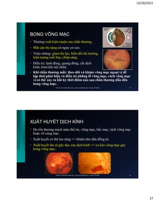 12/28/2015
27
BONG VÕNG MẠC
• Thường xuất hiện muộn sau chấn thương.
• Mắt cận thị nặng có nguy cơ cao.
• Triệu chứng: giảm thị lực, biến đổi thị trường,
hiện tượng ruồi bay, chớp sáng.
• Điều trị: lạnh đông, quang đông, cắt dịch
kính, bơm khí nội nhãn.
• Khi chấn thương mắt: theo dõi và khám võng mạc ngoại vị để
kịp thời phát hiện và điều trị những lỗ võng mạc, rách võng mạc
vì có thể xảy ra bất kỳ thời điểm nào sau chấn thương dẫn đến
bong võng mạc.
ThS.BS. Trần Đình Minh Huy - Bộ môn Mắt Đại Học Y Dược TP.HCM 53
XUẤT HUYẾT DỊCH KÍNH
• Do tổn thương mạch máu thể mi, võng mạc, hắc mạc, rách võng mạc
hoặc vỡ củng mạc.
• Xuất huyết có thể lan rộng => khám nhỏ dãn đồng tử.
• Xuất huyết lâu sẽ gây đục của dịch kính => co kéo võng mạc gây
bong võng mạc.
ThS.BS. Trần Đình Minh Huy - Bộ môn Mắt Đại Học Y Dược TP.HCM 54
 