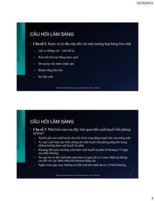 12/28/2015
3
CÂU HỎI LÂM SÀNG
• Câu số 2: Bước xử lý đầu tiên đối với một trường hợp bỏng hóa chất
A. Lấy ra những vật – tinh thể lạ
B. Rửa mắt liên tục bằng nước sạch
C. Đo áp lực nội nhãn (nhãn áp)
D. Khám bằng đèn khe
E. Soi đáy mắt
ThS.BS. Trần Đình Minh Huy - Bộ môn Mắt Đại Học Y Dược TP.HCM 5
CÂU HỎI LÂM SÀNG
• Câu số 3: Phát biểu nào sau đây liên quan đến xuất huyết tiền phòng
là SAI?
A. Nguồn gốc của xuất huyết chủ yếu là từ vòng động mạch lớn của mống mắt
B. Tỷ suất xuất hiện các biến chứng do xuất huyết tiền phòng tăng lên trong
những trường hợp xuất huyết tái phát
C. Khoảng thời gian thường xuất hiện xuất huyết tái phát là khoảng 2-5 ngày
sau chấn thương
D. Teo gai thị có thể xuất hiện sớm hơn và ngay kể cả ở mức nhãn áp không
cao đối với các bệnh nhân bất thường hồng cầu
E. Ngấm máu giác mạc thường sẽ biến mất khi nhãn áp trở về bình thường
ThS.BS. Trần Đình Minh Huy - Bộ môn Mắt Đại Học Y Dược TP.HCM 6
 