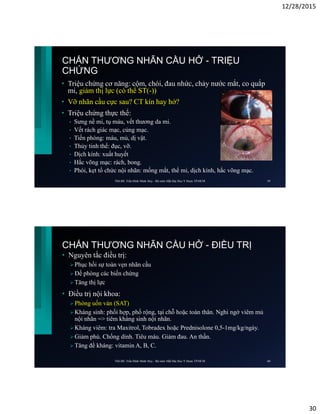 12/28/2015
30
CHẤN THƯƠNG NHÃN CẦU HỞ - TRIỆU
CHỨNG
• Triệu chứng cơ năng: cộm, chói, đau nhức, chảy nước mắt, co quắp
mi, giảm thị lực (có thể ST(-))
• Vỡ nhãn cầu cực sau? CT kín hay hở?
• Triệu chứng thực thể:
• Sưng nề mi, tụ máu, vết thương da mi.
• Vết rách giác mạc, củng mạc.
• Tiền phòng: máu, mủ, dị vật.
• Thủy tinh thể: đục, vỡ.
• Dịch kính: xuất huyết
• Hắc võng mạc: rách, bong.
• Phòi, kẹt tổ chức nội nhãn: mống mắt, thể mi, dịch kính, hắc võng mạc.
ThS.BS. Trần Đình Minh Huy - Bộ môn Mắt Đại Học Y Dược TP.HCM 59
CHẤN THƯƠNG NHÃN CẦU HỞ - ĐIỀU TRỊ
• Nguyên tắc điều trị:
 Phục hồi sự toàn vẹn nhãn cầu
 Đề phòng các biến chứng
 Tăng thị lực
• Điều trị nội khoa:
 Phòng uốn ván (SAT)
 Kháng sinh: phối hợp, phổ rộng, tại chỗ hoặc toàn thân. Nghi ngờ viêm mủ
nội nhãn => tiêm kháng sinh nội nhãn.
 Kháng viêm: tra Maxitrol, Tobradex hoặc Prednisolone 0,5-1mg/kg/ngày.
 Giảm phù. Chống dính. Tiêu máu. Giảm đau. An thần.
 Tăng đề kháng: vitamin A, B, C.
ThS.BS. Trần Đình Minh Huy - Bộ môn Mắt Đại Học Y Dược TP.HCM 60
 