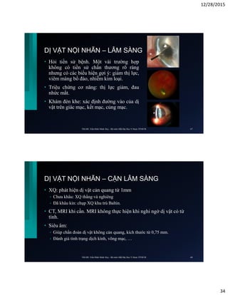 12/28/2015
34
DỊ VẬT NỘI NHÃN – LÂM SÀNG
• Hỏi tiền sử bệnh. Một vài trường hợp
không có tiền sử chấn thương rõ ràng
nhưng có các biểu hiện gợi ý: giảm thị lực,
viêm màng bồ đào, nhiễm kim loại.
• Triệu chứng cơ năng: thị lực giảm, đau
nhức mắt.
• Khám đèn khe: xác định đường vào của dị
vật trên giác mạc, kết mạc, củng mạc.
ThS.BS. Trần Đình Minh Huy - Bộ môn Mắt Đại Học Y Dược TP.HCM 67
DỊ VẬT NỘI NHÃN – CẬN LÂM SÀNG
• XQ: phát hiện dị vật cản quang từ 1mm
• Chưa khâu: XQ thẳng và nghiêng
• Đã khâu kín: chụp XQ khu trú Baltin.
• CT, MRI khi cần. MRI không thực hiện khi nghi ngờ dị vật có từ
tính.
• Siêu âm:
• Giúp chẩn đoán dị vật không cản quang, kích thước từ 0,75 mm.
• Đánh giá tình trạng dịch kính, võng mạc, …
ThS.BS. Trần Đình Minh Huy - Bộ môn Mắt Đại Học Y Dược TP.HCM 68
 