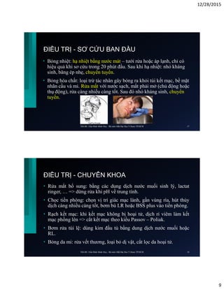 12/28/2015
9
ĐIỀU TRỊ - SƠ CỨU BAN ĐẦU
• Bỏng nhiệt: hạ nhiệt bằng nước mát – tưới rửa hoặc áp lạnh, chỉ có
hiệu quả khi sơ cứu trong 20 phút đầu. Sau khi hạ nhiệt: nhỏ kháng
sinh, băng ép nhẹ, chuyển tuyến.
• Bỏng hóa chất: loại trừ tác nhân gây bỏng ra khỏi túi kết mạc, bề mặt
nhãn cầu và mi. Rửa mắt với nước sạch, mắt phải mở (chủ động hoặc
thụ động), rửa càng nhiều càng tốt. Sau đó nhỏ kháng sinh, chuyển
tuyến.
ThS.BS. Trần Đình Minh Huy - Bộ môn Mắt Đại Học Y Dược TP.HCM 17
ĐIỀU TRỊ - CHUYÊN KHOA
• Rửa mắt bổ sung: bằng các dung dịch nước muối sinh lý, lactat
ringer, … => dừng rửa khi pH về trung tính.
• Chọc tiền phòng: chọn vị trí giác mạc lành, gần vùng rìa, hút thủy
dịch càng nhiều càng tốt, bơm bù LR hoặc BSS plus vào tiền phòng.
• Rạch kết mạc: khi kết mạc không bị hoại tử, dịch rỉ viêm làm kết
mạc phồng lên => cắt kết mạc theo kiểu Passov – Poliak.
• Bơm rửa túi lệ: dùng kim đầu tù bằng dung dịch nước muối hoặc
RL.
• Bỏng da mi: rửa vết thương, loại bỏ dị vật, cắt lọc da hoại tử.
ThS.BS. Trần Đình Minh Huy - Bộ môn Mắt Đại Học Y Dược TP.HCM 18
 