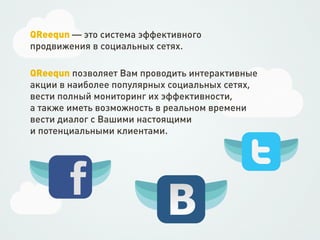 QReequn — это система эффективного
продвижения в социальных сетях.

QReequn позволяет Вам проводить интерактивные
акции в наиболее популярных социальных сетях,
вести полный мониторинг их эффективности,
а также иметь возможность в реальном времени
вести диалог с Вашими настоящими
и потенциальными клиентами.
 
