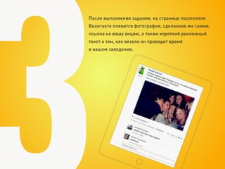 После выполнения задания, на странице посетителя
Вконтакте появится фотография, сделанная им самим,
ссылка на вашу акцию, а также короткий рекламный
текст о том, как весело он проводит время
в вашем заведении.
 