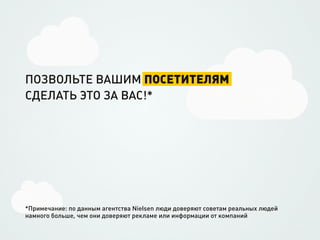 ПОЗВОЛЬТЕ ВАШИМ ПОСЕТИТЕЛЯМ
СДЕЛАТЬ ЭТО ЗА ВАС!*




*Примечание: по данным агентства Nielsen люди доверяют советам реальных людей
намного больше, чем они доверяют рекламе или информации от компаний
 