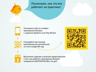 Посмотрим, как это все
        работает на практике!




Установите себе на телефон
приложение Qreequn
с сервисов AppStore или Play Market



Сканируйте при помощи
приложения расположенный
на этом слайде QR-код




Выполните задание и получите представление
о том, как работает приложение Qreequn
совершенно БЕСПЛАТНО (Вот это да!)
 