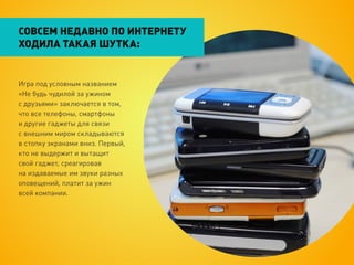 СОВСЕМ НЕДАВНО ПО ИНТЕРНЕТУ
ХОДИЛА ТАКАЯ ШУТКА:


Игра под условным названием
«Не будь чудилой за ужином
с друзьями» заключается в том,
что все телефоны, смартфоны
и другие гаджеты для связи
с внешним миром складываются
в стопку экранами вниз. Первый,
кто не выдержит и вытащит
свой гаджет, среагировав
на издаваемые им звуки разных
оповещений, платит за ужин
всей компании.
 
