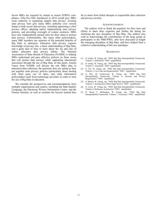 Seven SBEs are required by statute to ensure FERPA com-
pliance. Fifty-five bills introduced in 2014 would give SBEs
some authority in regulating student data privacy. Existing
state privacy laws give many SBEs authority over various
things to help secure data privacy, including appointing a chief
privacy officer, adopting and/or implementing state privacy
policies, and providing oversight of vendor contracts. SBEs
have also independently passed rules for their states to protect
data privacy. Unfortunately, like many other policymakers,
many SBE members are unaware of the potential benefits of
Big Data in education. Education data privacy requires
knowledge of privacy law, a basic understanding of Big Data,
and a great deal of time to learn about the ins and outs of
todays education data privacy debate. The National
Association of State Boards of Education (NASBE) is helping
SBEs understand and pass effective policies on these issues
that will protect data privacy while supporting educational
innovation through the use of Big Data. In this panel, Amelia
Vance from NASBE will discuss the role SBEs play in
education data collection, the questions they are asking as they
put together state privacy policies (particularly those dealing
with third party use of data), and what information
policymakers need from technology providers in order to trust
the use of Big Data in education.
We consider the perspectives and recommendations from
multiple organizations and experts, including the Data Quality
Campaign, the Electronic Privacy Information Center, and the
Pioneer Institute, as well as examine the lessons learned thus
far in states from failed attempts in responsible data collection
and privacy security.
ACKNOWLEDGMENT
The authors wish to thank the panelists for their time and
efforts to share their expertise and further the dialog for
clarifying the new discipline of Big Data. The authors also
wish to acknowledge the contributions of the large group of
participants in the NBD-PWG, who have discussed at length
the emerging discipline of Big Data, and have helped form a
collective understanding of this new paradigm.
REFERENCES
[1] N. Grady, W. Chang, eds. “NIST Big Data Interoperability Framework:
Volume 1, Definitions” NIST. unpublished.
[2] N. Grady, W. Chang, eds. “NIST Big Data Interoperability Framework:
Volume 2, Taxonomy” NIST. unpublished.
[3] G. Fox, W. Chang, eds. “NIST Big Data Interoperability Framework:
Volume 3, Use Cases and Requirements” NIST. unpublished.
[4] A. Roy, M. Underwood, W. Chang, eds. “NIST Big Data
Interoperability Framework: Volume 4, Security and Privacy
Requirements” NIST. unpublished.
[5] S. Mishra, W. Chang, eds. “NIST Big Data Interoperability Framework:
Volume 5, Architectures White Paper Survey” NIST. unpublished.
[6] O. Levin, W. Chang, eds. “NIST Big Data Interoperability Framework:
Volume 6, Reference Architecture” NIST. unpublished.
[7] D. Boyd, C. Buffington, W. Chang, eds. “NIST Big Data
Interoperability Framework: Volume 7, Taxonomy” NIST. unpublished.
15
 
