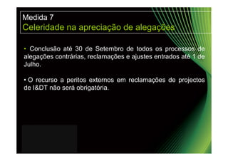 Medida 7
Celeridade na apreciação de alegações

• Conclusão até 30 de Setembro de todos os processos de
alegações contrárias, reclamações e ajustes entrados até 1 de
Julho.

• O recurso a peritos externos em reclamações de projectos
de I&DT não será obrigatória.
 