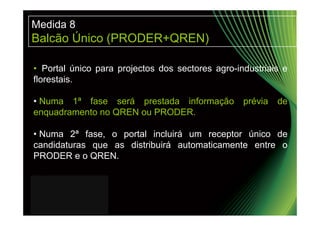 Medida 8
Balcão Único (PRODER+QREN)

• Portal único para projectos dos sectores agro-industriais e
florestais.

• Numa 1ª fase será prestada informação           prévia   de
enquadramento no QREN ou PRODER.

• Numa 2ª fase, o portal incluirá um receptor único de
candidaturas que as distribuirá automaticamente entre o
PRODER e o QREN.
 