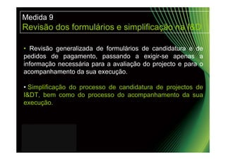 Medida 9
Revisão dos formulários e simplificação na I&D

• Revisão generalizada de formulários de candidatura e de
pedidos de pagamento, passando a exigir-se apenas a
informação necessária para a avaliação do projecto e para o
acompanhamento da sua execução.

• Simplificação do processo de candidatura de projectos de
I&DT, bem como do processo do acompanhamento da sua
execução.
 