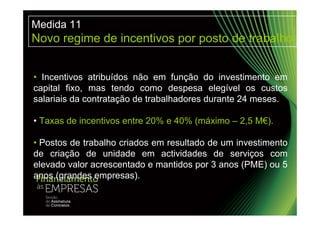 Medida 11
Novo regime de incentivos por posto de trabalho


• Incentivos atribuídos não em função do investimento em
capital fixo, mas tendo como despesa elegível os custos
salariais da contratação de trabalhadores durante 24 meses.

• Taxas de incentivos entre 20% e 40% (máximo – 2,5 M€).

• Postos de trabalho criados em resultado de um investimento
de criação de unidade em actividades de serviços com
elevado valor acrescentado e mantidos por 3 anos (PME) ou 5
anos (grandes empresas).
 