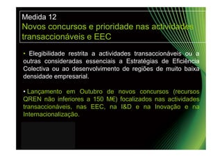 Medida 12
Novos concursos e prioridade nas actividades
transaccionáveis e EEC
• Elegibilidade restrita a actividades transaccionáveis ou a
outras consideradas essenciais a Estratégias de Eficiência
Colectiva ou ao desenvolvimento de regiões de muito baixa
densidade empresarial.

• Lançamento em Outubro de novos concursos (recursos
QREN não inferiores a 150 M€) focalizados nas actividades
transaccionáveis, nas EEC, na I&D e na Inovação e na
Internacionalização.
 