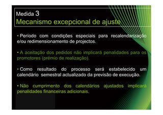 Medida 3
Mecanismo excepcional de ajuste
• Período com condições especiais para recalendarização
e/ou redimensionamento de projectos.

• A aceitação dos pedidos não implicará penalidades para os
promotores (prémio de realização).

• Como resultado do processo será estabelecido um
calendário semestral actualizado da previsão de execução.

• Não cumprimento dos calendários ajustados implicará
penalidades financeiras adicionais.
 