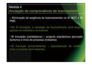Medida 4
Anulação de comprovativos de licenciamento
• Eliminação de exigência de licenciamentos no SI I&DT e SI
PME.

• No SI Inovação, a condição de licenciamento será exigida
apenas na indústria e no turismo.

• SI Inovação (candidatura) – projecto arquitectura aprovado
(turismo) e início do processo (indústria).

• SI Inovação (encerramento) – licenciamento da unidade
onde o projecto teve impactes.
 