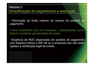 Medida 5
Simplificação de pagamentos e execução

• Eliminação do limite máximo do número de pedidos de
pagamento.

• Nova modalidade para as empresas – adiantamento contra
factura e posterior apresentação do recibo.

• Exigência de ROC dispensada em pedidos de pagamento
com despesa inferior a 200 m€ ou a empresas que não estão
sujeitas à certificação legal de contas.
 