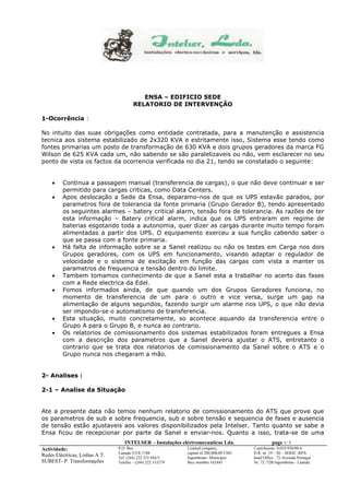 INTELSER – Instalações eléctromecaniicas Lda. page 1/ 3 
Actividade: 
Redes Eléctricas, Linhas A.T. 
SUBEST- P. Transformações 
P.O. Box 
Luanda-5318-1748 
Tél. (244) 222 333 944/5 
Telefax – (244) 222 333279 
Limited company, 
capital of 200.000,00 USD 
Ingombotas- Municipio 
Bics member 162445 
Contribuinte: 0.019.938/00-4 
D.R. nr. 19 – III – SERIE -RPA 
head Office : 72-Avenida Portugal 
Nr. 72 /72B Ingombotas - Luanda 
ENSA – EDIFICIO SEDE 
RELATORIO DE INTERVENÇÃO 
1-Ocorrência : 
No intuito das suas obrigações como entidade contratada, para a manutenção e assistencia 
tecnica aos sistema estabilizado de 2x320 KVA e estritamente isso, Sistema esse tendo como 
fontes primarias um posto de transformação de 630 KVA e dois grupos geradores da marca FG 
Wilson de 625 KVA cada um, não sabendo se são paralelizaveis ou não, vem esclarecer no seu 
ponto de vista os factos da ocorrencia verificada no dia 21, tendo se constatado o seguinte: 
 Continua a passagem manual (transferencia de cargas), o que não deve continuar e ser 
permitido para cargas criticas, como Data Centers. 
 Apos deslocação a Sede da Ensa, deparamo-nos de que os UPS estavão parados, por 
parametros fora de tolerancia da fonte primaria (Grupo Gerador B), tendo apresentado 
os seguintes alarmes – batery critical alarm, tensão fora de tolerancia. As razões de ter 
esta informação – Batery critical alarm, indica que os UPS entraram em regime de 
baterias esgotando toda a autonomia, quer dizer as cargas durante muito tempo foram 
alimentadas a partir dos UPS. O equipamento exerceu a sua função cabendo saber o 
que se passa com a fonte primaria. 
 Há falta de informação sobre se a Sanel realizou ou não os testes em Carga nos dois 
Grupos geradores, com os UPS em funcionamento, visando adaptar o regulador de 
velocidade e o sistema de excitação em função das cargas com vista a manter os 
parametros de frequencia e tensão dentro do limite. 
 Tambem tomamos conhecimento de que a Sanel esta a trabalhar no acerto das fases 
com a Rede electrica da Edel. 
 Fomos informados ainda, de que quando um dos Grupos Geradores funciona, no 
momento de transferencia de um para o outro e vice versa, surge um gap na 
alimentação de alguns segundos, fazendo surgir um alarme nos UPS, o que não devia 
ser impondo-se o automatismo de transferencia. 
 Esta situação, muito concretamente, so acontece aquando da transferencia entre o 
Grupo A para o Grupo B, e nunca ao contrario. 
 Os relatorios de comissionamento dos sistemas estabilizados foram entregues a Ensa 
com a descrição dos parametros que a Sanel deveria ajustar o ATS, entretanto o 
contrario que se trata dos relatorios de comissionamento da Sanel sobre o ATS e o 
Grupo nunca nos chegaram a mão. 
2- Analises : 
2-1 – Analise da Situação 
Ate a presente data não temos nenhum relatorio de comissionamento do ATS que prove que 
os parametros de sub e sobre frequencia, sub e sobre tensão e sequencia de fases e ausencia 
de tensão estão ajustaveis aos valores disponibilizados pela Intelser. Tanto quanto se sabe a 
Ensa ficou de recepcionar por parte da Sanel e enviar-nos. Quanto a isso, trata-se de uma 
 