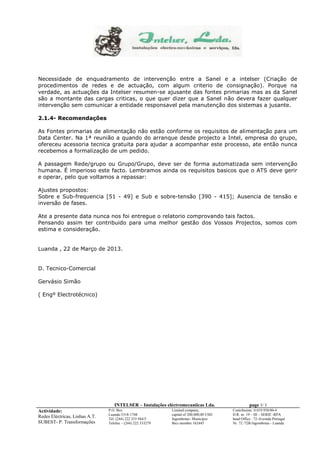Necessidade de enquadramento de intervenção entre a Sanel e a intelser (Criação de 
procedimentos de redes e de actuação, com algum criterio de consignação). Porque na 
verdade, as actuações da Intelser resumen-se ajusante das fontes primarias mas as da Sanel 
são a montante das cargas criticas, o que quer dizer que a Sanel não devera fazer qualquer 
intervenção sem comunicar a entidade responsavel pela manutenção dos sistemas a jusante. 
INTELSER – Instalações eléctromecaniicas Lda. page 3/ 3 
Actividade: 
Redes Eléctricas, Linhas A.T. 
SUBEST- P. Transformações 
P.O. Box 
Luanda-5318-1748 
Tél. (244) 222 333 944/5 
Telefax – (244) 222 333279 
Limited company, 
capital of 200.000,00 USD 
Ingombotas- Municipio 
Bics member 162445 
Contribuinte: 0.019.938/00-4 
D.R. nr. 19 – III – SERIE -RPA 
head Office : 72-Avenida Portugal 
Nr. 72 /72B Ingombotas - Luanda 
2.1.4- Recomendações 
As Fontes primarias de alimentação não estão conforme os requisitos de alimentação para um 
Data Center. Na 1ª reunião a quando do arranque desde projecto a Intel, empresa do grupo, 
ofereceu acessoria tecnica gratuita para ajudar a acompanhar este processo, ate então nunca 
recebemos a formalização de um pedido. 
A passagem Rede/grupo ou Grupo/Grupo, deve ser de forma automatizada sem intervenção 
humana. É imperioso este facto. Lembramos ainda os requisitos basicos que o ATS deve gerir 
e operar, pelo que voltamos a repassar: 
Ajustes propostos: 
Sobre e Sub-frequencia [51 - 49] e Sub e sobre-tensão [390 - 415]; Ausencia de tensão e 
inversão de fases. 
Ate a presente data nunca nos foi entregue o relatorio comprovando tais factos. 
Pensando assim ter contribuido para uma melhor gestão dos Vossos Projectos, somos com 
estima e consideração. 
Luanda , 22 de Março de 2013. 
D. Tecnico-Comercial 
Gervásio Simão 
( Engº Electrotécnico) 
