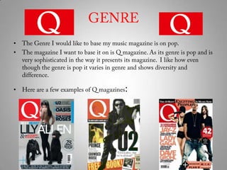 GENRE The Genre I would like to base my music magazine is on pop. The magazine I want to base it on is Q magazine. As its genre is pop and is very sophisticated in the way it presents its magazine.  I like how even though the genre is pop it varies in genre and shows diversity and difference.Here are a few examples of Q magazines: