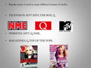 Popular music is used in many different formats of media. TELEVISION: MTV HITS, THE BOX, Q. WEBSITES: MTV, Q, NME.MAGAZINES: Q, TOP OF THE POPS.