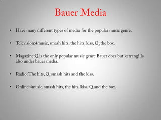 Bauer MediaHave many different types of media for the popular music genre. Television:4music, smash hits, the hits, kiss, Q, the box.Magazine:Q is the only popular music genre Bauer does but kerrang! Is also under bauer media. Radio: The hits, Q, smash hits and the kiss. Online:4music, smash hits, the hits, kiss, Q and the box.