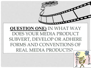 QUESTION ONE) IN WHAT WAY
DOES YOUR MEDIA PRODUCT
SUBVERT, DEVELOP OR ADHERE
FORMS AND CONVENTIONS OF
REAL MEDIA PRODUCTS?
 