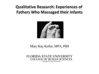 Qualitative Research: Experiences of
Fathers Who Massaged their Infants
Mary Kay Keller, MPA, PhD
FLORIDA STATE UNIVERSITY
COLLEGE OF HUMAN SCIENCES
Copyright 2013 Mary Kay Keller
 