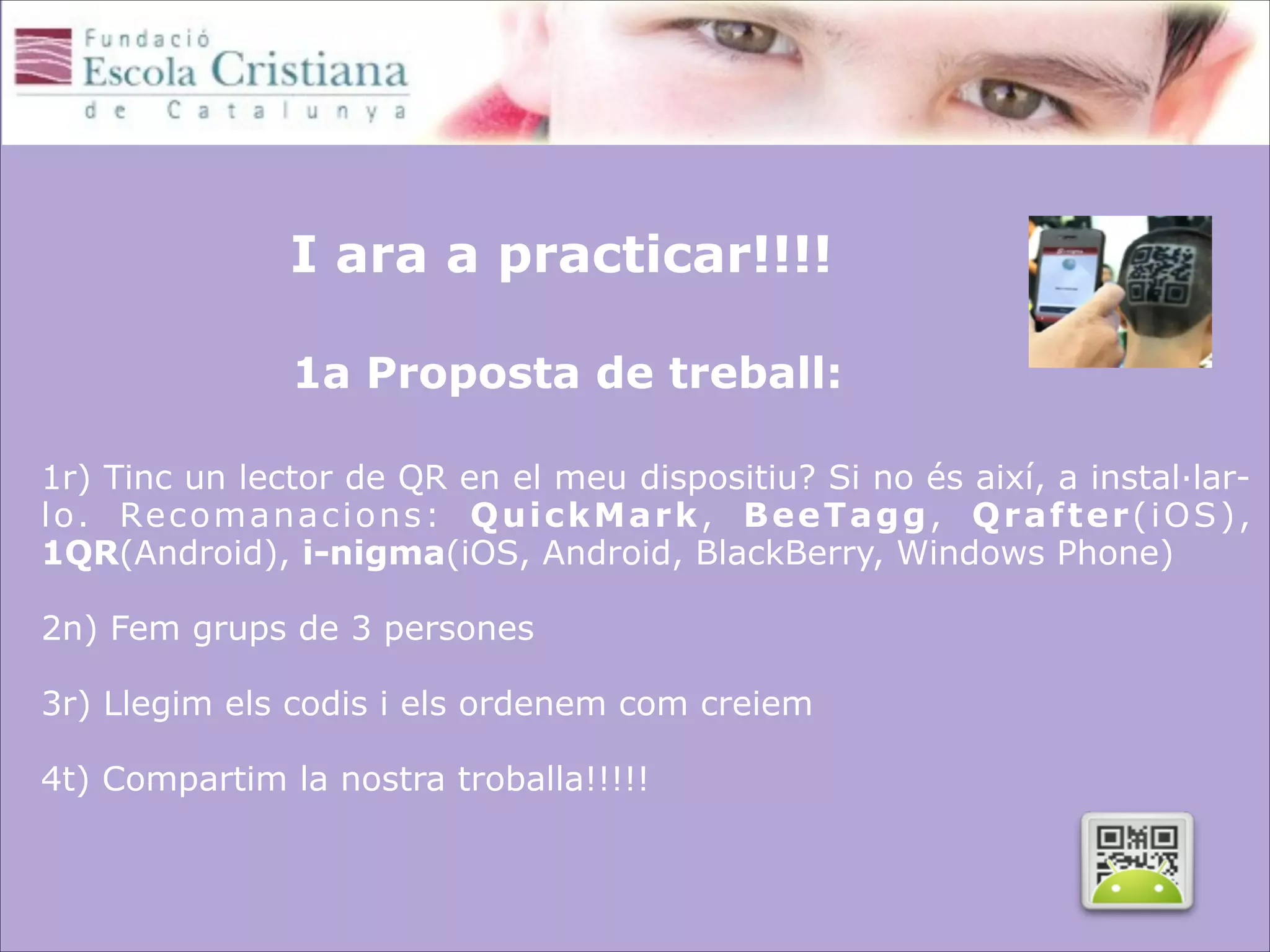 I ara a practicar!!!! 
 
1a Proposta de treball:

 

1r) Tinc un lector de QR en el meu dispositiu? Si no és així, a instal·larl o. Re c o m a n a c i o n s : Q u i c k M a r k , B e e T a g g , Q r a f t e r ( i O S ) ,
1QR(Android), i-nigma(iOS, Android, BlackBerry, Windows Phone)
 
2n) Fem grups de 3 persones

 

3r) Llegim els codis i els ordenem com creiem
 
4t) Compartim la nostra troballa!!!!! 

 