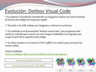 Evolución: Dotless Visual Code
La empresa Visualed ha introducido en el gigante asiático un nuevo formato
de lectura de códigos de respuesta rápida
 Parecido a los QR, trabaja con imágenes y colores en su lectura
 El resultado es el denominado “dotless visual code”, una propuesta más
estética y colorida que cuenta con una imagen embebida o un logotipo que
ocupa el 90% de la superficie del código
 Se están usando en el comercio O2O (offline-to-online) para securizar las
ventas online
CASO ALIBABA:
Nuevos Códigos QR contra la falsificación de productos
www.youtube.com/watch?v=-QFa3Kkl1tk
secureo2o.visualead.com/en/89
 