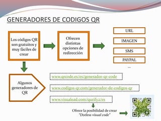 GENERADORES DE CODIGOS QR
Ofrece la posibilidad de crear
“Dotless visual code”
Algunos
generadores de
QR
Ofrecen
distintas
opciones de
redirección
Los códigos QR
son gratuitos y
muy fáciles de
crear
www.codigos-qr.com/generador-de-codigos-qr
www.visualead.com/qurify2/es
www.qrcode.es/es/generador-qr-code
URL
IMAGEN
SMS
PAYPAL
…
 