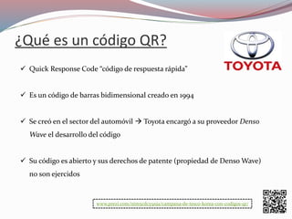 ¿Qué es un código QR?
 Quick Response Code “código de respuesta rápida”
 Es un código de barras bidimensional creado en 1994
 Se creó en el sector del automóvil  Toyota encargó a su proveedor Denso
Wave el desarrollo del código
 Su código es abierto y sus derechos de patente (propiedad de Denso Wave)
no son ejercidos
www.prezi.com/nim5cdcy9xja/campana-de-tesco-korea-con-codigos-qr/
 
