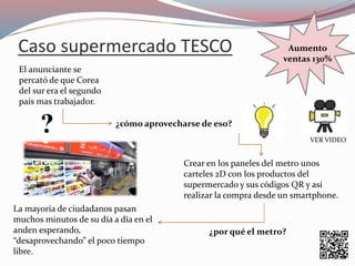 Caso supermercado TESCO
El anunciante se
percató de que Corea
del sur era el segundo
país mas trabajador.
¿cómo aprovecharse de eso?
Crear en los paneles del metr0 unos
carteles 2D con los productos del
supermercado y sus códigos QR y así
realizar la compra desde un smartphone.
La mayoría de ciudadanos pasan
muchos minutos de su día a día en el
anden esperando,
“desaprovechando” el poco tiempo
libre.
¿por qué el metro?
Aumento
ventas 130%
VER VIDEO
 
