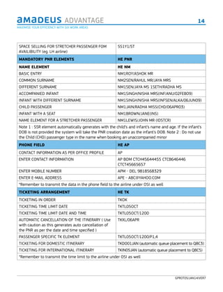 14ADVANTAGE
GPROT05/JAN14/VER7
SPACE SELLING FOR STRETCHER PASSENGER FOM
AVAILIBILITY (eg. LH airline)
SS1Y1/ST
MANDATORY PNR ELEMENTS HE PNR
NAME ELEMENT HE NM
BASIC ENTRY NM1ROY/ASHOK MR
COMMON SURNAME NM2SEN/RAHUL MR/JAYA MRS
DIFFERENT SURNAME NM1SEN/JAYA MS 1SETH/RADHA MS
ACCOMPANIED INFANT NM1SINGH/NISHA MRS(INF/ANU/02FEB09)
INFANT WITH DIFFERENT SURNAME NM1SINGH/NISHA MRS(INFSEN/ALKA/06JUN09)
CHILD PASSENGER NM1JAIN/RADHA MISS(CHD/06APR03)
INFANT WITH A SEAT NM1BROWN/JANE(INS)
NAME ELEMENT FOR A STRETCHER PASSENGER NM1LEWIS/JOHN MR (IDSTCR)
Note 1 : SSR element automatically generates with the child’s and infant’s name and age. If the infant’s
DOB is not provided the system will take the PNR creation date as the infant’s DOB. Note 2 : Do not use
the Child (CHD) passenger type in the name when booking an unaccompanied minor
PHONE FIELD HE AP
CONTACT INFORMATION AS PER OFFICE PROFILE AP
ENTER CONTACT INFORMATION AP BOM CTCH45644455 CTCB646446
CTCT45665657
ENTER MOBILE NUMBER APM - DEL 9818568329
ENTER E-MAIL ADDRESS APE - ABC@YAHOO.COM
*Remember to transmit the data in the phone ﬁeld to the airline under OSI as well
TICKETING ARRANGEMENT HE TK
TICKETING IN ORDER TKOK
TICKETING TIME LIMIT DATE TKTL05OCT
TICKETING TIME LIMIT DATE AND TIME TKTL05OCT/1200
AUTOMATIC CANCELLATION OF THE ITINERARY ( Use
with caution as this generates auto cancellation of
the PNR as per the date and time specified )
TKXL/06APR
PASSENGER SPECIFIC TK ELEMENT TKTL05OCT/1200/P1,4
TICKETING FOR DOMESTIC ITINERARY TKDO01JAN (automatic queue placement to Q8C3)
TICKETING FOR INTERNATIONAL ITINERARY TKIN05JAN (automatic queue placement to Q8C5)
*Remember to transmit the time limit to the airline under OSI as well
MAXIMISE YOUR EFFICIENCY WITH SIX WORK AREAS
 