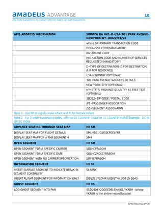 18ADVANTAGE
GPROT05/JAN14/VER7
APIS ADDRESS INFORMATION SRDOCA BA HK1-D-USA-301 PARK AVENUE-
NEWYORK-NY-10022/P1/S3
where SR=PRIMARY TRANSACTION CODE
DOCA=SSR CODE(MANDATORY)
BA=AIRLINE CODE
HK1=ACTION CODE AND NUMBER OF SERVICES
REQUESTED (MANDATORY)
D=TYPE OF DESTINATION (D FOR DESTINATION
& R FOR RESIDENCE)
USA=COUNTRY (OPTIONAL)
301 PARK AVENUE=ADDRESS DETAILS
NEW YORK=CITY (OPTIONAL)
NY=STATE/ PROVINCE/COUNTRY AS FREE TEXT
(OPTIONAL)
10022=ZIP CODE / POSTAL CODE
/P1=PASSENGER ASSOCIATION
/S3=SEGMENT ASSOCIATION
Note 1 : Use MI to signify male infant and FI for female infant
Note 2 : For 3 letter nationality codes, refer to DC COUNTRY CODE or DC COUNTRY NAME Example : DC IN
OR DC INDIA
ADVANCE SEATING THROUGH SEAT MAP HE SM
DISPLAY SEAT MAP FOR FLIGHT DETAILS SMLH761/C/03SEPDELFRA
DISPLAY SEAT MAP FOR A PNR SEGMENT 4 SM4
OPEN SEGMENT HE SO
OPEN SEGMENT FOR A SPECIFIC CARRIER SOLHCFRABOM
OPEN SEGMENT FOR A SPECIFIC DATE SOLHC24DECFRABOM
OPEN SEGMENT WITH NO CARRIER SPECIFICATION SOYYCFRABOM
INFORMATION SEGMENT HE SI
INSERT SURFACE SEGMENT TO INDICATE BREAK IN
SEGMENT CONTINUITY
SI ARNK
INSERT FLIGHT SEGMENT FOR INFORMATION ONLY SISV219Y20MAYJEDISTHK1/0815 1645
GHOST SEGMENT HE SS
ADD GHOST SEGMENT INTO PNR SSSQ401Y20DECDELSINGK1/YKABH (where
YKABH is the airline record locator)
USE FARE DIAGNOSTIC TO TARGET SPECIFIC FARES. HE FARE DIAGNOSTIC
 