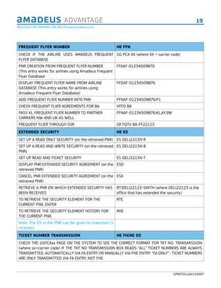 19ADVANTAGE
GPROT05/JAN14/VER7
FREQUENT FLYER NUMBER HE FFN
CHECK IF THE AIRLINE USES AMADEUS FREQUENT
FLYER DATABASE
GG PCA XX (where XX = carrier code)
PNR CREATION FROM FREQUENT FLYER NUMBER
(This entry works for airlines using Amadeus Frequent
Flyer Database
FFAAF-01234509876
DISPLAY FREQUENT FLYER NAME FROM AIRLINE
DATABASE (This entry works for airlines using
Amadeus Frequent Flyer Database)
FFDAF-01234509876
ADD FREQUENT FLIER NUMBER INTO PNR FFNAF-01234509876/P1
CHECK FREQUENT FLIER AGREEMENTS FOR BA VFFD BA
PASS KL FREQUENT FLIER NUMBER TO PARTNER
CARRIERS NW AND UK AS WELL
FFNAF-01234509876,KL,AY,9W
FREQUENT FLIER THROUGH SSR SR FQTV BA-FF22115
EXTENDED SECURITY HE ES
SET UP A READ ONLY SECURITY (on the retrieved PNR) ES DELI22133-R
SET UP A READ AND WRITE SECURITY (on the retrieved
PNR)
ES DELI22134-B
SET UP READ AND TICKET SECURITY ES DELI22134-T
DISPLAY PNR EXTENDED SECURITY AGREEMENT (on the
retrieved PNR)
ESD
CANCEL PNR EXTENDED SECURITY AGREEMENT (on the
retrieved PNR)
ESX
RETRIEVE A PNR ON WHICH EXTENDED SECURITY HAS
BEEN RECEIVED
RT/DELI22123-SMITH (where DELI22123 is the
ofﬁce that has extended the security)
TO RETRIEVE THE SECURITY ELEMENT FOR THE
CURRENT PNR, ENTER
RTE
TO RETRIEVE THE SECURITY ELEMENT HISTORY FOR
THE CURRENT PNR,
RHE
Note: The ES in the PNR can be given to maximum 5
receivers
TICKET NUMBER TRANSMISSION HE FH/HE OS
CHECK THE GGPCAxx PAGE ON THE SYSTEM TO SEE THE CORRECT FORMAT FOR TKT NO. TRANSMISSION
(where xx=carrier code) IF THE TKT NO TRANSMISSION BOX READS “ALL” TICKET NUMBERS ARE ALWAYS
TRANSMITTED, AUTOMATICALLY VIA FA ENTRY OR MANUALLY VIA FHE ENTRY. “FA ONLY” : TICKET NUMBERS
ARE ONLY TRANSMITTED VIA FA ENTRY, NOT FHE.
REGISTER FOR TRAINING ONLINE ON www.amadeus.co.in
 