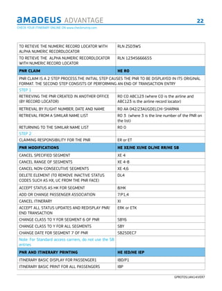 22ADVANTAGE
GPROT05/JAN14/VER7
TO RETIEVE THE NUMERIC RECORD LOCATOR WITH
ALPHA NUMERIC RECORDLOCATOR
RLN ZSD3WS
TO RETIEVE THE ALPHA NUMERIC RECORDLOCATOR
WITH NUMERIC RECORD LOCATOR
RLN 12345666655
PNR CLAIM HE RO
PNR CLAIM IS A 2 STEP PROCESS.THE INITIAL STEP CAUSES THE PNR TO BE DISPLAYED IN ITS ORIGINAL
FORMAT. THE SECOND STEP CONSISTS OF PERFORMING AN END OF TRANSACTION ENTRY
STEP 1
RETRIEVING THE PNR CREATED IN ANOTHER OFFICE
(BY RECORD LOCATOR)
RO CO ABC123 (where CO is the airline and
ABC123 is the airline record locator)
RETRIEVAL BY FLIGHT NUMBER, DATE AND NAME RO AA 042/23AUGDELCHI-SHARMA
RETRIEVAL FROM A SIMILAR NAME LIST RO 3 (where 3 is the line number of the PNR on
the list)
RETURNING TO THE SIMILAR NAME LIST RO 0
STEP 2
CLAIMING RESPONSIBILITY FOR THE PNR ER or ET
PNR MODIFICATIONS HE XE/HE XI/HE DL/HE RR/HE SB
CANCEL SPECIFIED SEGMENT XE 4
CANCEL RANGE OF SEGMENTS XE 4-8
CANCEL NON-CONSECUTIVE SEGMENTS XE 4,6
DELETE ELEMENT (TO REMOVE INACTIVE STATUS
CODES SUCH AS HX, UC FROM THE PNR FACE)
DL4
ACCEPT STATUS AS HK FOR SEGMENT 8/HK
ADD OR CHANGE PASSENGER ASSOCIATION 7/P1,4
CANCEL ITINERARY XI
ACCEPT ALL STATUS UPDATES AND REDISPLAY PNR/
END TRANSACTION
ERK or ETK
CHANGE CLASS TO Y FOR SEGMENT 6 OF PNR SBY6
CHANGE CLASS TO Y FOR ALL SEGMENTS SBY
CHANGE DATE FOR SEGMENT 7 OF PNR SB25DEC7
Note: For Standard access carriers, do not use the SB
entries
PNR AND ITINERARY PRINTING HE IED/HE IEP
ITINERARY BASIC DISPLAY FOR PASSENGER1 IBD/P1
ITINERARY BASIC PRINT FOR ALL PASSENGERS IBP
CHECK YOUR ITINERARY ONLINE ON www.checkmytrip.com
 
