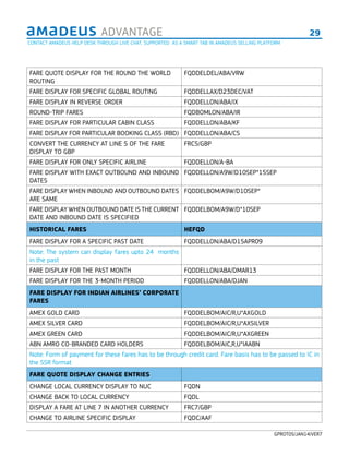 29ADVANTAGE
GPROT05/JAN14/VER7
FARE QUOTE DISPLAY FOR THE ROUND THE WORLD
ROUTING
FQDDELDEL/ABA/VRW
FARE DISPLAY FOR SPECIFIC GLOBAL ROUTING FQDDELLAX/D23DEC/VAT
FARE DISPLAY IN REVERSE ORDER FQDDELLON/ABA/IX
ROUND-TRIP FARES FQDBOMLON/ABA/IR
FARE DISPLAY FOR PARTICULAR CABIN CLASS FQDDELLON/ABA/KF
FARE DISPLAY FOR PARTICULAR BOOKING CLASS (RBD) FQDDELLON/ABA/CS
CONVERT THE CURRENCY AT LINE 5 OF THE FARE
DISPLAY TO GBP
FRC5/GBP
FARE DISPLAY FOR ONLY SPECIFIC AIRLINE FQDDELLON/A-BA
FARE DISPLAY WITH EXACT OUTBOUND AND INBOUND
DATES
FQDDELLON/A9W/D10SEP*15SEP
FARE DISPLAY WHEN INBOUND AND OUTBOUND DATES
ARE SAME
FQDDELBOM/A9W/D10SEP*
FARE DISPLAY WHEN OUTBOUND DATE IS THE CURRENT
DATE AND INBOUND DATE IS SPECIFIED
FQDDELBOM/A9W/D*10SEP
HISTORICAL FARES HEFQD
FARE DISPLAY FOR A SPECIFIC PAST DATE FQDDELLON/ABA/D15APR09
Note: The system can display fares upto 24 months
in the past
FARE DISPLAY FOR THE PAST MONTH FQDDELLON/ABA/DMAR13
FARE DISPLAY FOR THE 3-MONTH PERIOD FQDDELLON/ABA/DJAN
FARE DISPLAY FOR INDIAN AIRLINES’ CORPORATE
FARES
AMEX GOLD CARD FQDDELBOM/AIC/R,U*AXGOLD
AMEX SILVER CARD FQDDELBOM/AIC/R,U*AXSILVER
AMEX GREEN CARD FQDDELBOM/AIC/R,U*AXGREEN
ABN AMRO CO-BRANDED CARD HOLDERS FQDDELBOM/AIC,R,U*IAABN
Note: Form of payment for these fares has to be through credit card. Fare basis has to be passed to IC in
the SSR format
FARE QUOTE DISPLAY CHANGE ENTRIES
CHANGE LOCAL CURRENCY DISPLAY TO NUC FQDN
CHANGE BACK TO LOCAL CURRENCY FQDL
DISPLAY A FARE AT LINE 7 IN ANOTHER CURRENCY FRC7/GBP
CHANGE TO AIRLINE SPECIFIC DISPLAY FQDC/AAF
CONTACT AMADEUS HELP DESK THROUGH LIVE CHAT, SUPPORTED AS A SMART TAB IN AMADEUS SELLING PLATFORM
 