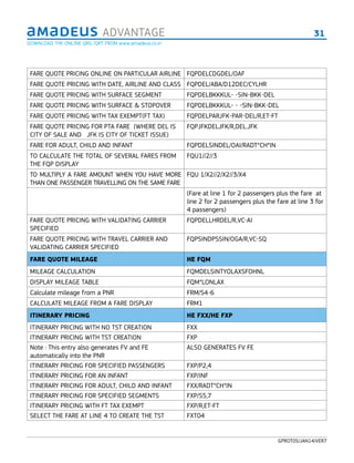 31ADVANTAGE
GPROT05/JAN14/VER7
FARE QUOTE PRICING ONLINE ON PARTICULAR AIRLINE FQPDELCDGDEL/OAF
FARE QUOTE PRICING WITH DATE, AIRLINE AND CLASS FQPDEL/ABA/D12DEC/CYLHR
FARE QUOTE PRICING WITH SURFACE SEGMENT FQPDELBKKKUL- -SIN-BKK-DEL
FARE QUOTE PRICING WITH SURFACE & STOPOVER FQPDELBKKKUL- - -SIN-BKK-DEL
FARE QUOTE PRICING WITH TAX EXEMPT(FT TAX) FQPDELPARJFK-PAR-DEL/R,ET-FT
FARE QUOTE PRICING FOR PTA FARE (WHERE DEL IS
CITY OF SALE AND JFK IS CITY OF TICKET ISSUE)
FQPJFKDELJFK/R,DEL.JFK
FARE FOR ADULT, CHILD AND INFANT FQPDELSINDEL/OAI/RADT*CH*IN
TO CALCULATE THE TOTAL OF SEVERAL FARES FROM
THE FQP DISPLAY
FQU1//2//3
TO MULTIPLY A FARE AMOUNT WHEN YOU HAVE MORE
THAN ONE PASSENGER TRAVELLING ON THE SAME FARE
FQU 1/X2//2/X2//3/X4
(Fare at line 1 for 2 passengers plus the fare at
line 2 for 2 passengers plus the fare at line 3 for
4 passengers)
FARE QUOTE PRICING WITH VALIDATING CARRIER
SPECIFIED
FQPDELLHRDEL/R,VC-AI
FARE QUOTE PRICING WITH TRAVEL CARRIER AND
VALIDATING CARRIER SPECIFIED
FQPSINDPSSIN/OGA/R,VC-SQ
FARE QUOTE MILEAGE HE FQM
MILEAGE CALCULATION FQMDELSINTYOLAXSFOHNL
DISPLAY MILEAGE TABLE FQM*LONLAX
Calculate mileage from a PNR FRM/​S4-​6
CALCULATE MILEAGE FROM A FARE DISPLAY FRM1
ITINERARY PRICING HE FXX/HE FXP
ITINERARY PRICING WITH NO TST CREATION FXX
ITINERARY PRICING WITH TST CREATION FXP
Note : This entry also generates FV and FE
automatically into the PNR
ALSO GENERATES FV FE
ITINERARY PRICING FOR SPECIFIED PASSENGERS FXP/P2,4
ITINERARY PRICING FOR AN INFANT FXP/INF
ITINERARY PRICING FOR ADULT, CHILD AND INFANT FXX/RADT*CH*IN
ITINERARY PRICING FOR SPECIFIED SEGMENTS FXP/S5,7
ITINERARY PRICING WITH FT TAX EXEMPT FXP/R,ET-FT
SELECT THE FARE AT LINE 4 TO CREATE THE TST FXT04
DOWNLOAD THE ONLINE QRG /QRT FROM www.amadeus.co.in
 