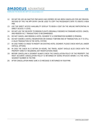 43ADVANTAGE
GPROT05/JAN14/VER7
12.  DO NOT RE-USE AN INACTIVE PNR WHICH HAS EXPIRED OR HAS BEEN CANCELLED FOR ANY REASON.
INSTEAD OF THIS THE RPP ENTRY CAN BE USED TO COPY THE PASSENGER’S DATA TO CREATE A NEW
PNR.
13.  USE THE DIRECT ACCESS AVAILABILITY DISPLAY TO BOOK A SEAT ON THE AIRLINE PARTICIPATING IN
DIRECT ACCESS (*) LEVEL.
14.  DO NOT USE THE SB ENTRY TO REBOOK FLIGHTS ORIGINALLY BOOKED IN STANDARD ACCESS. CANCEL
AND REBOOK IN 2 TRANSACTIONS IS RECOMMENDED.
15.  DO NOT CANCEL AND REBOOK A HOTEL SEGMENT IF A CONFIRMATION NUMBER IS PENDING.
16.  DO NOT IGNORE A (HOTEL) RESERVATION OR CHANGE IT BEFORE END OF TRANSACTION, AS IT IS STILL
A VALID TRANSACTION IN THE HOTEL SYSTEM.
17.  IN CASE THERE IS A NEED TO MODIFY AN EXISTING HOTEL SEGMENT, PLEASE CHECK HEHTLXX, UNDER
CRITICAL OPTIONS.
18.  IN CASE THE CHECK IN IS WITHIN 24 HOURS, THE TRAVEL AGENT SHOULD ALSO CHECK WITH THE
PROPERTY DIRECTLY REGARDING ANY MODIFICATIONS MADE.
19.  BEFORE CANCELLING A SEGMENT ALWAYS CHECK THE CANCELLATION POLICY OF THE PROPERTY. THE
MOST ACCURATE CANCELLATION POLICY IS RETURNED BY DOING RTSVCH3 WHERE 3 IS THE HOTEL
SEGMENT NUMBER IN THE PNR.
20.  AFTER CANCELLATION MAKE SURE A CX MESSAGE IS RETURNED IN YOUR PNR.
DOWNLOAD THE ONLINE QRG /QRT from www.amadeus.co.in
 
