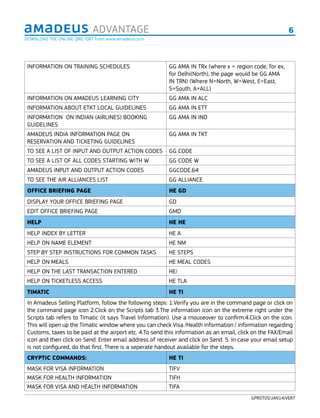 6ADVANTAGE
GPROT05/JAN14/VER7
INFORMATION ON TRAINING SCHEDULES GG AMA IN TRx (where x = region code, for ex,
for Delhi(North), the page would be GG AMA
IN TRN) (Where N=North, W=West, E=East,
S=South, A=ALL)
INFORMATION ON AMADEUS LEARNING CITY GG AMA IN ALC
INFORMATION ABOUT ETKT LOCAL GUIDELINES GG AMA IN ETT
INFORMATION ON INDIAN (AIRLINES) BOOKING
GUIDELINES
GG AMA IN IND
AMADEUS INDIA INFORMATION PAGE ON
RESERVATION AND TICKETING GUIDELINES
GG AMA IN TKT
TO SEE A LIST OF INPUT AND OUTPUT ACTION CODES GG CODE
TO SEE A LIST OF ALL CODES STARTING WITH W GG CODE W
AMADEUS INPUT AND OUTPUT ACTION CODES GGCODE.64
TO SEE THE AIR ALLIANCES LIST GG ALLIANCE
OFFICE BRIEFING PAGE HE GD
DISPLAY YOUR OFFICE BRIEFING PAGE GD
EDIT OFFICE BRIEFING PAGE GMD
HELP HE HE
HELP INDEX BY LETTER HE A
HELP ON NAME ELEMENT HE NM
STEP BY STEP INSTRUCTIONS FOR COMMON TASKS HE STEPS
HELP ON MEALS HE MEAL CODES
HELP ON THE LAST TRANSACTION ENTERED HE/
HELP ON TICKETLESS ACCESS HE TLA
TIMATIC HE TI
In Amadeus Selling Platform, follow the following steps: 1.Verify you are in the command page or click on
the command page icon 2.Click on the Scripts tab 3.The information icon on the extreme right under the
Scripts tab refers to Timatic (it says Travel Information). Use a mouseover to conﬁrm.4.Click on the icon.
This will open up the Timatic window where you can check Visa /Health information / information regarding
Customs, taxes to be paid at the airport etc. 4.To send this information as an email, click on the FAX/Email
icon and then click on Send. Enter email address of receiver and click on Send. 5. In case your email setup
is not conﬁgured, do that ﬁrst. There is a seperate handout available for the steps.
CRYPTIC COMMANDS: HE TI
MASK FOR VISA INFORMATION TIFV
MASK FOR HEALTH INFORMATION TIFH
MASK FOR VISA AND HEALTH INFORMATION TIFA
DOWNLOAD THE ONLINE QRG /QRT from www.amadeus.co.in
 