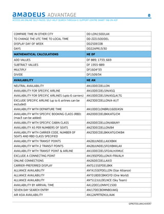 8ADVANTAGE
GPROT05/JAN14/VER7
COMPARE TIME IN OTHER CITY DD LON1500/LAX
TO CHANGE THE UTC TIME TO LOCAL TIME DD ZZZ1500/DEL
DISPLAY DAY OF WEEK DD25DEC08
DAYS DD22APR13/30
MATHEMATICAL CALCULATIONS HE DF
ADD VALUES DF 889; 1733; 669
SUBTRACT VALUES DF 1955-889
MULTIPLY DF1604*33
DIVIDE DF1509/34
AVAILABILITY HE AN
NEUTRAL AVAILABILITY AN10DECDELLON
AVAILABILITY FOR SPECIFIC AIRLINE AN10DECDELSIN/ASQ
AVAILABILITY FOR SPECIFIC AIRLINES (upto 6 carriers) AN10DECDELSIN/ASQ,AI,TG
EXCLUDE SPECIFIC AIRLINE (up to 6 airlines can be
excluded)
AN23DECDELLON/A-AI,IT
AVAILABILITY WITH DEPARTURE TIME AN10DECLONBRU1600/ASN
AVAILABILITY WITH SPECIFIC BOOKING CLASS (RBD)
(max3 can be added)
AN20DECDELBKK/ATG/CM
AVAILABILITY WITH SPECIFIC CABIN CLASS AN20DECDELLON/ABA/KY
AVAILABILITY AS PER NUMBERS OF SEATS AN23DECDELLON/B4
AVAILABILITY WITH CARRIER CODE, NUMBER OF
SEATS AND RBD CLASS SPECIFIED
AN23DECDELBKK/ATG/CM/B4
AVAILABILITY WITH TRANSIT POINTS AN28JUNDELLAX/XBKK
AVAILABILITY WITH 2 TRANSIT POINTS AN28JUNDELSFO/XBKKLAX
AVAILABILITY WITH TRANSIT POINT & AIRLINE AN10DECDELSFO/ALH/XMUC
EXCLUDE A CONNECTING POINT AN19SEPDELLON/X-FRA/ALH
ONLINE CONNECTIONS AN26DECDELLAX/O
CARRIER-PREFERRED DISPLAY ANTG15SEPDELBKK
ALLIANCE AVAILABILITY AN*A15SEPDELLON (Star Alliance)
ALLIANCE AVAILABILITY AN*O18DECBKKSYD (One World)
ALLIANCE AVAILABILITY AN*S12JULDELNCE (Sky Team)
AVAILABILITY BY ARRIVAL TIME AA12DECLONNYC1500
SEVEN DAY SEARCH ENTRY AN/17DECBOMNBO/AKQ
AIR ASIA AVAILABILITY AN12APRTRZKUL/AAK
ACCESS AN ONLINE SELF-PACED, SELF-HELP SEARCH THROUGH E-SUPPORT CENTRE SMART TAB ON ASP
 