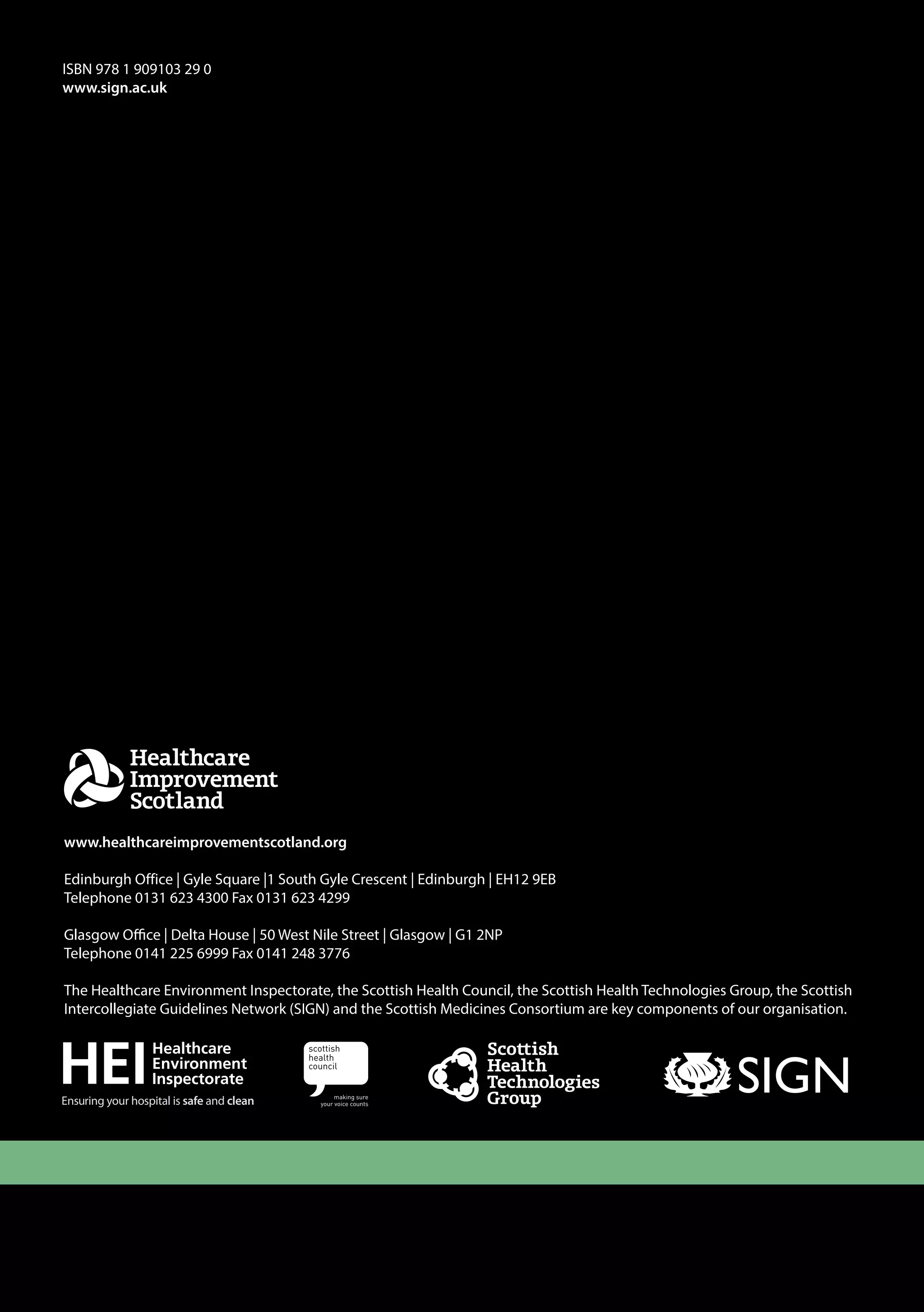 ISBN 978 1 909103 29 0 
www.sign.ac.uk 
www.healthcareimprovementscotland.org 
Edinburgh Office | Gyle Square |1 South Gyle Crescent | Edinburgh | EH12 9EB 
Telephone 0131 623 4300 Fax 0131 623 4299 
Glasgow Office | Delta House | 50 West Nile Street | Glasgow | G1 2NP 
Telephone 0141 225 6999 Fax 0141 248 3776 
The Healthcare Environment Inspectorate, the Scottish Health Council, the Scottish Health Technologies Group, the Scottish 
Intercollegiate Guidelines Network (SIGN) and the Scottish Medicines Consortium are key components of our organisation. 
