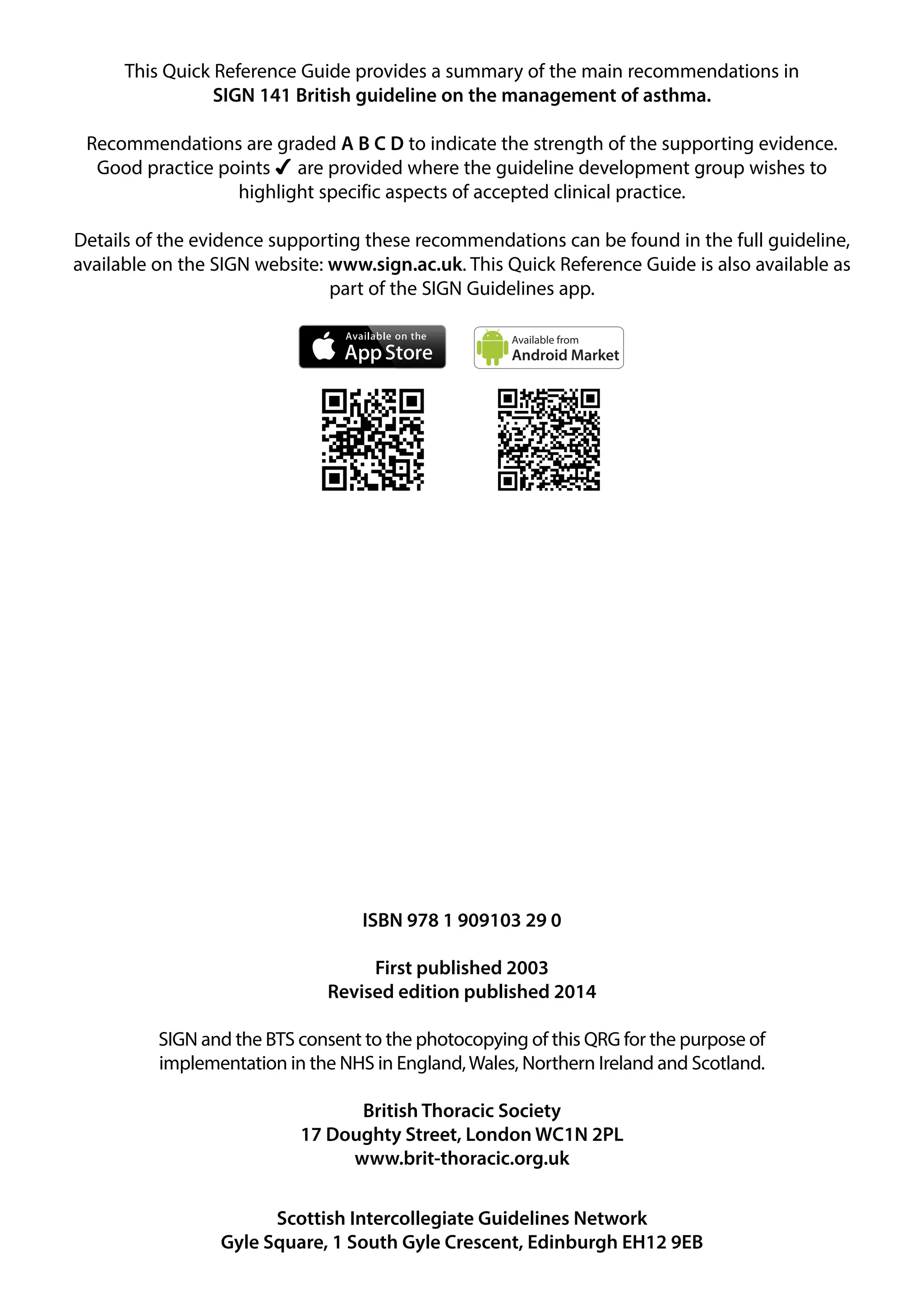 This Quick Reference Guide provides a summary of the main recommendations in 
SIGN 141 British guideline on the management of asthma. 
Recommendations are graded A B C D to indicate the strength of the supporting evidence. 
Good practice points  are provided where the guideline development group wishes to 
highlight specific aspects of accepted clinical practice. 
Details of the evidence supporting these recommendations can be found in the full guideline, 
available on the SIGN website: www.sign.ac.uk. This Quick Reference Guide is also available as 
part of the SIGN Guidelines app. 
Available from 
Android Market 
ISBN 978 1 909103 29 0 
First published 2003 
Revised edition published 2014 
SIGN and the BTS consent to the photocopying of this QRG for the purpose of 
implementation in the NHS in England, Wales, Northern Ireland and Scotland. 
British Thoracic Society 
17 Doughty Street, London WC1N 2PL 
www.brit-thoracic.org.uk 
Scottish Intercollegiate Guidelines Network 
Gyle Square, 1 South Gyle Crescent, Edinburgh EH12 9EB 
 
