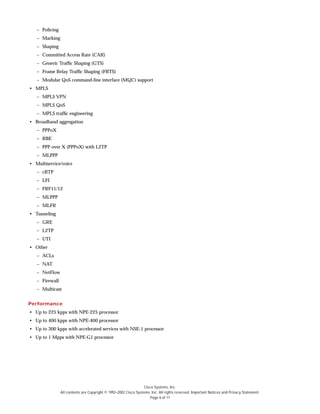 Cisco Systems, Inc.
All contents are Copyright © 1992–2002 Cisco Systems, Inc. All rights reserved. Important Notices and Privacy Statement.
Page 6 of 11
– Policing
– Marking
– Shaping
– Committed Access Rate (CAR)
– Generic Traffic Shaping (GTS)
– Frame Relay Traffic Shaping (FRTS)
– Modular QoS command-line interface (MQC) support
• MPLS
– MPLS VPN
– MPLS QoS
– MPLS traffic engineering
• Broadband aggregation
– PPPoX
– RBE
– PPP over X (PPPoX) with L2TP
– MLPPP
• Multiservice/voice
– cRTP
– LFI
– FRF11/12
– MLPPP
– MLFR
• Tunneling
– GRE
– L2TP
– UTI
• Other
– ACLs
– NAT
– NetFlow
– Firewall
– Multicast
Performance
• Up to 225 kpps with NPE-225 processor
• Up to 400 kpps with NPE-400 processor
• Up to 300 kpps with accelerated services with NSE-1 processor
• Up to 1 Mpps with NPE-G1 processor
 
