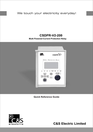 CSDPR-V2-200
Multi Powered Current Protection Relay
Quick Reference Guide
C&S Electric Limited
CSDPR-
TRIPPICKUPE3LL  L 2 CBFP
TRIP READY
HW ERROR
ENTER
RESET
ON
V2
R M U R O T E C T I O NP E L A YR

 