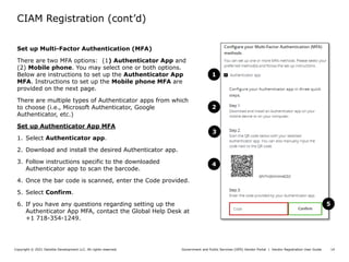 Government and Public Services (GPS) Vendor Portal | Vendor Registration User Guide
Copyright © 2021 Deloitte Development LLC. All rights reserved. 14
Set up Multi-Factor Authentication (MFA)
There are two MFA options: (1) Authenticator App and
(2) Mobile phone. You may select one or both options.
Below are instructions to set up the Authenticator App
MFA. Instructions to set up the Mobile phone MFA are
provided on the next page.
There are multiple types of Authenticator apps from which
to choose (i.e., Microsoft Authenticator, Google
Authenticator, etc.)
Set up Authenticator App MFA
1. Select Authenticator app.
2. Download and install the desired Authenticator app.
3. Follow instructions specific to the downloaded
Authenticator app to scan the barcode.
4. Once the bar code is scanned, enter the Code provided.
5. Select Confirm.
6. If you have any questions regarding setting up the
Authenticator App MFA, contact the Global Help Desk at
+1 718-354-1249.
CIAM Registration (cont’d)
1
2
3
4
5
 