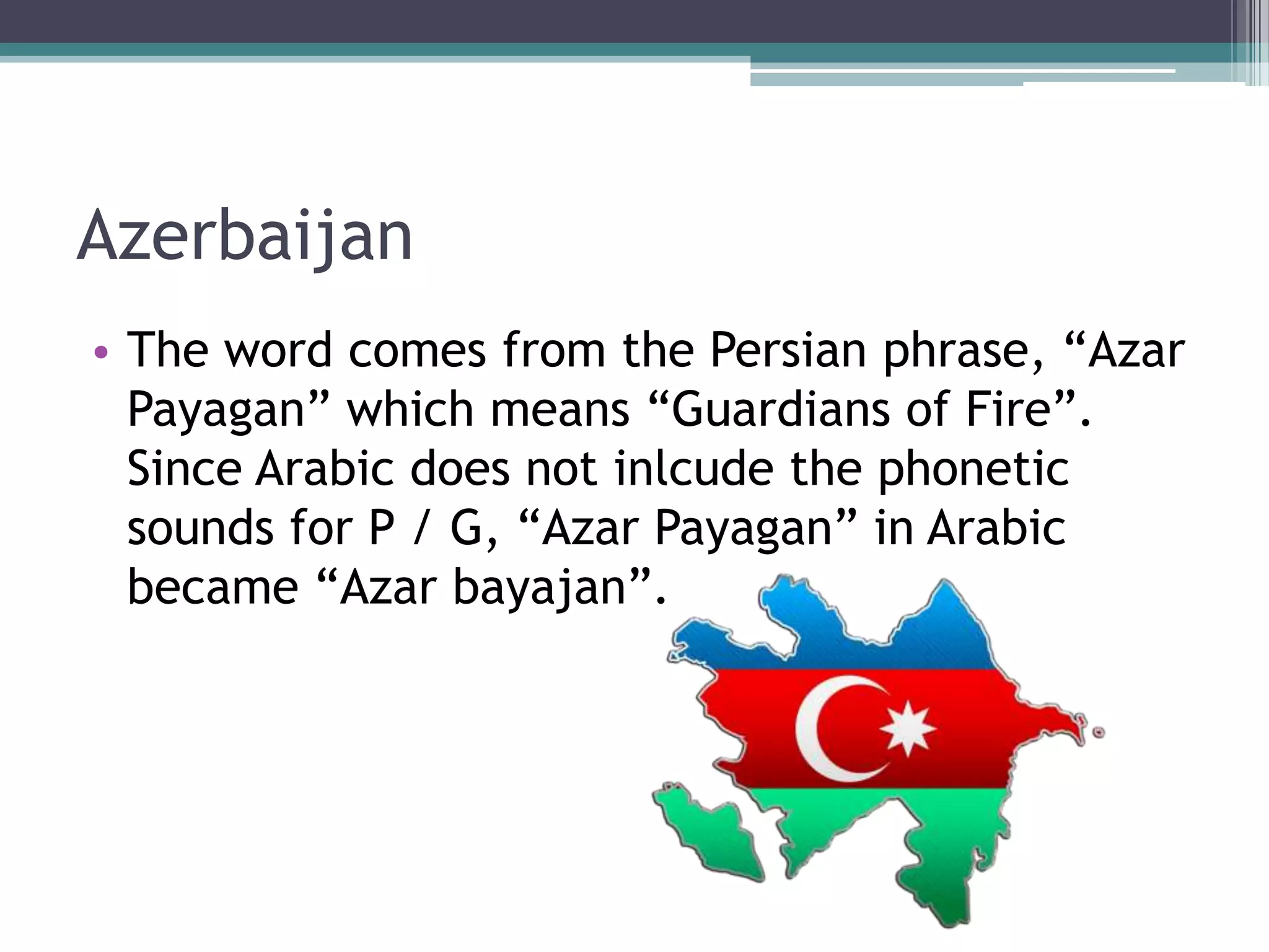 Azerbaijan
• The word comes from the Persian phrase, “Azar
Payagan” which means “Guardians of Fire”.
Since Arabic does not inlcude the phonetic
sounds for P / G, “Azar Payagan” in Arabic
became “Azar bayajan”.

 