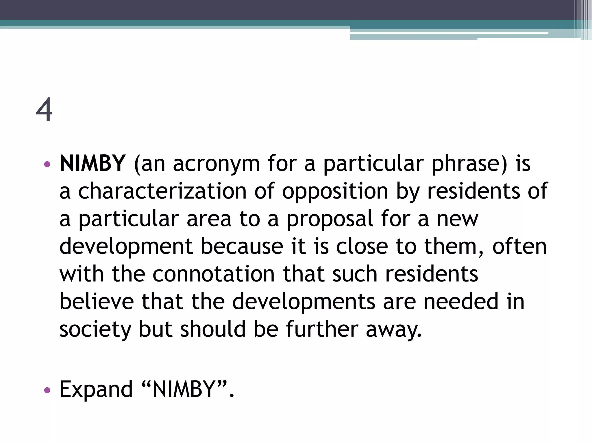 4
• NIMBY (an acronym for a particular phrase) is
a characterization of opposition by residents of
a particular area to a proposal for a new
development because it is close to them, often
with the connotation that such residents
believe that the developments are needed in
society but should be further away.
• Expand “NIMBY”.

 